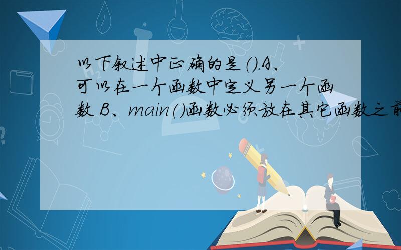 以下叙述中正确的是（）.A、可以在一个函数中定义另一个函数 B、main()函数必须放在其它函数之前