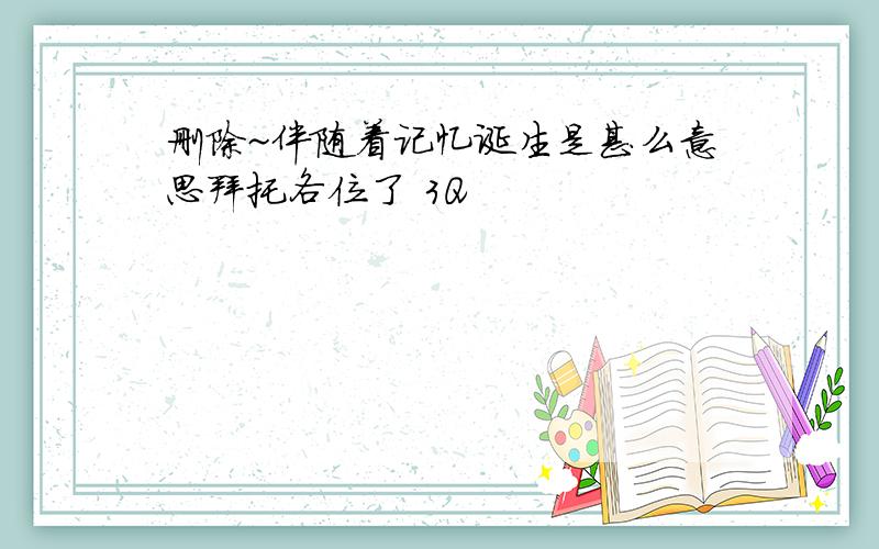 删除~伴随着记忆诞生是甚么意思拜托各位了 3Q