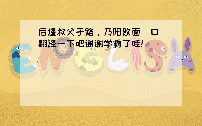 后逢叔父于路，乃阳败面喎口 翻译一下吧谢谢学霸了哇！