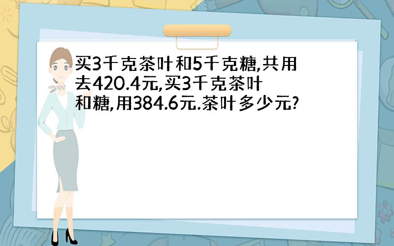 买3千克茶叶和5千克糖,共用去420.4元,买3千克茶叶和糖,用384.6元.茶叶多少元?