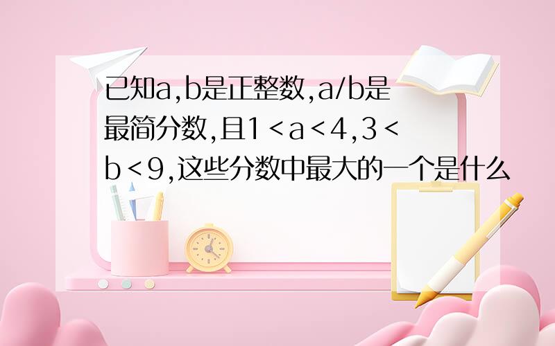 已知a,b是正整数,a/b是最简分数,且1＜a＜4,3＜b＜9,这些分数中最大的一个是什么