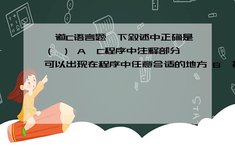 一道C语言题一下叙述中正确是（ ） A,C程序中注释部分可以出现在程序中任意合适的地方 B,花括号“{”和“}”只能作为