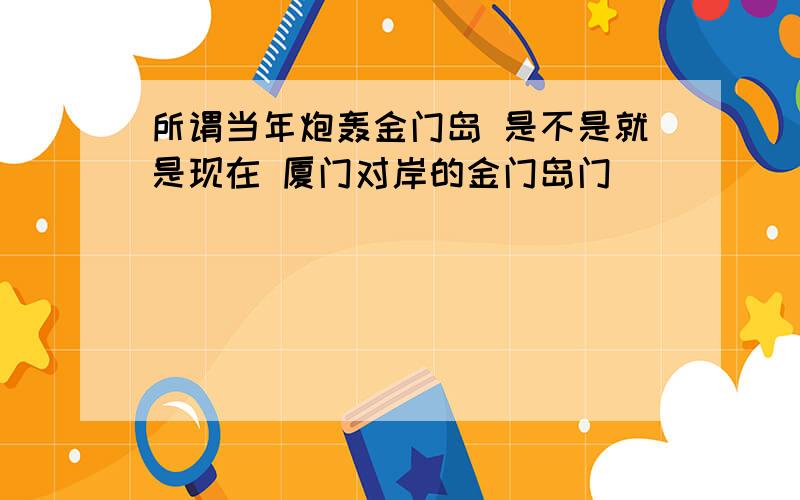 所谓当年炮轰金门岛 是不是就是现在 厦门对岸的金门岛门