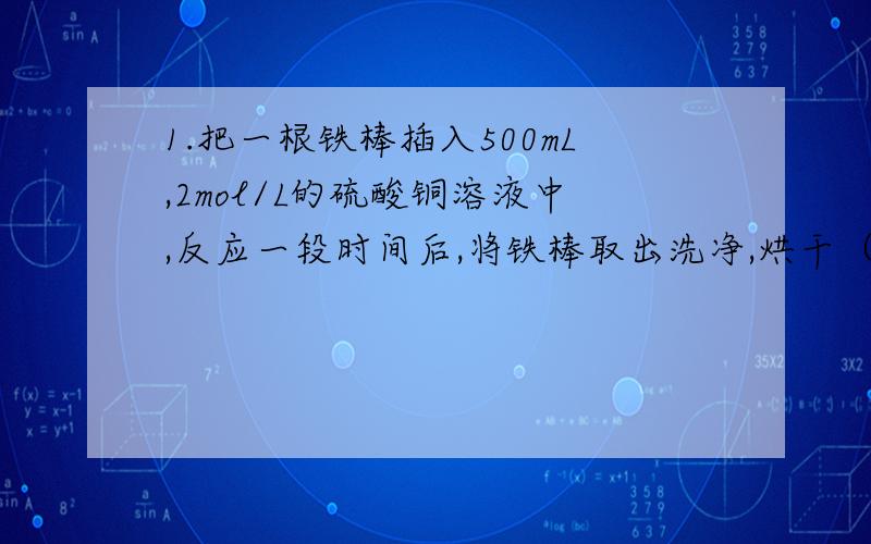 1.把一根铁棒插入500mL,2mol/L的硫酸铜溶液中,反应一段时间后,将铁棒取出洗净,烘干（设生成的铜全部附在铁棒上