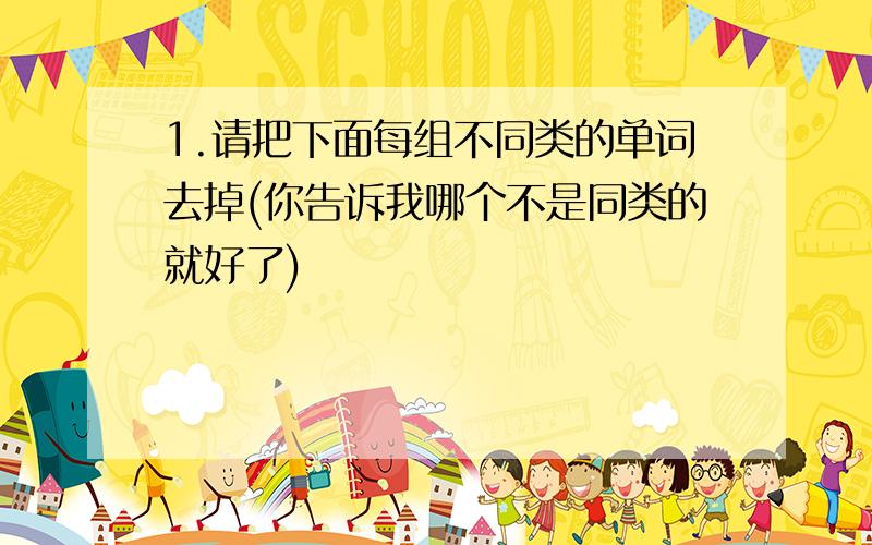 1.请把下面每组不同类的单词去掉(你告诉我哪个不是同类的就好了)