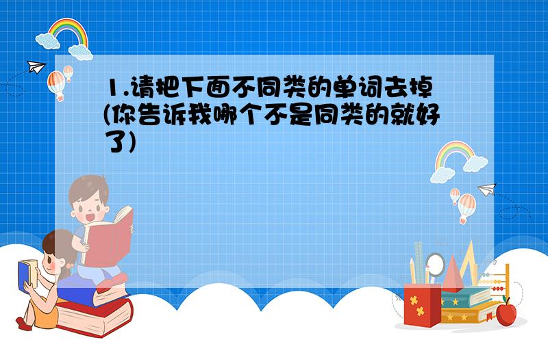 1.请把下面不同类的单词去掉(你告诉我哪个不是同类的就好了)