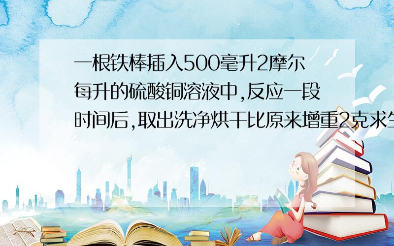 一根铁棒插入500毫升2摩尔每升的硫酸铜溶液中,反应一段时间后,取出洗净烘干比原来增重2克求生成铜的质量