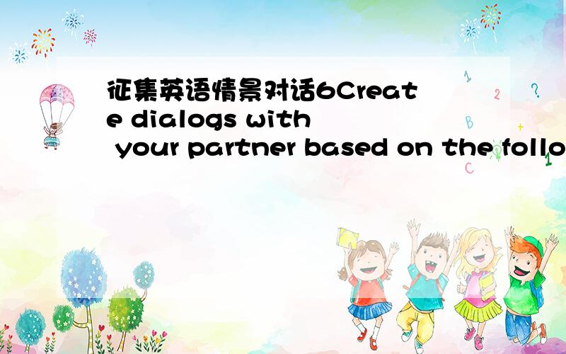 征集英语情景对话6Create dialogs with your partner based on the follo