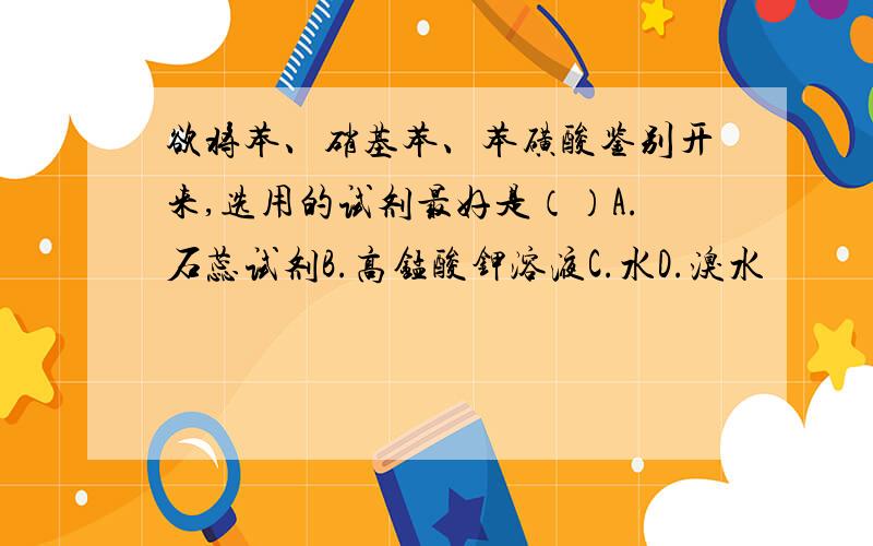 欲将苯、硝基苯、苯磺酸鉴别开来,选用的试剂最好是（）A.石蕊试剂B.高锰酸钾溶液C.水D.溴水