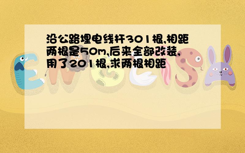 沿公路埋电线杆301根,相距两根是50m,后来全部改装,用了201根,求两根相距