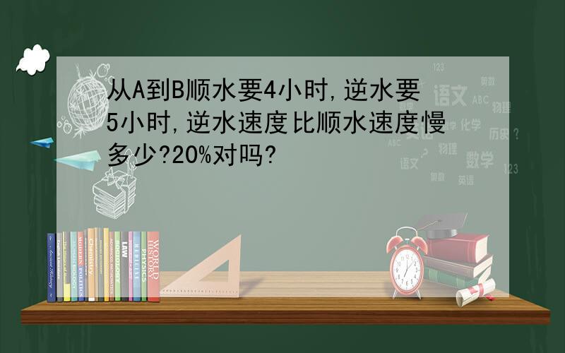 从A到B顺水要4小时,逆水要5小时,逆水速度比顺水速度慢多少?20%对吗?