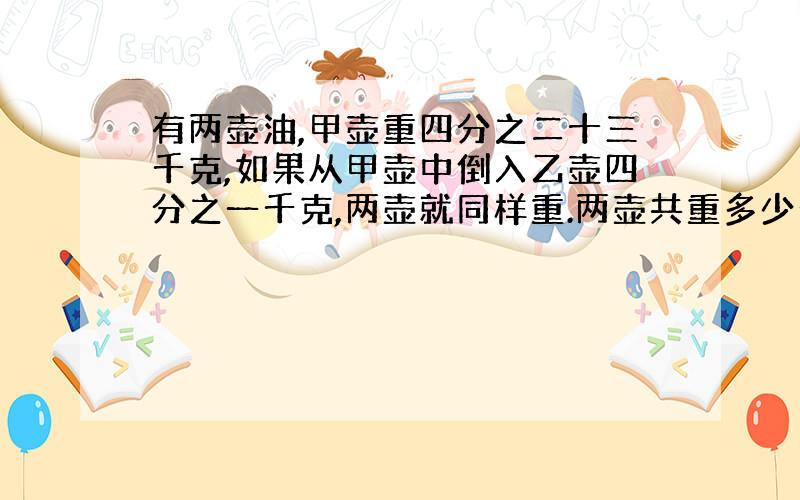 有两壶油,甲壶重四分之二十三千克,如果从甲壶中倒入乙壶四分之一千克,两壶就同样重.两壶共重多少千克