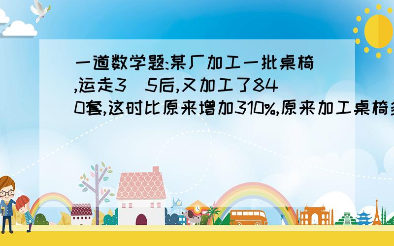 一道数学题:某厂加工一批桌椅,运走3\5后,又加工了840套,这时比原来增加310%,原来加工桌椅多少套?