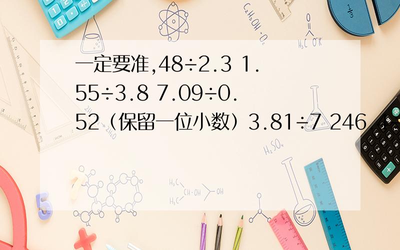 一定要准,48÷2.3 1.55÷3.8 7.09÷0.52（保留一位小数）3.81÷7 246.4÷13 5.63÷6