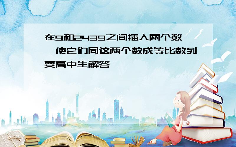 在9和2439之间插入两个数,使它们同这两个数成等比数列要高中生解答