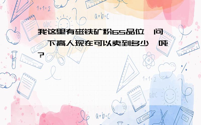 我这里有磁铁矿粉65品位,问一下高人现在可以卖到多少一吨?