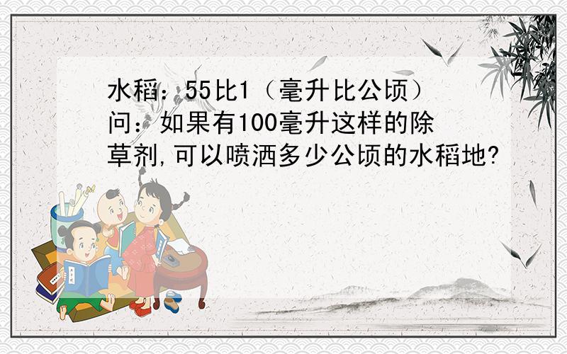 水稻：55比1（毫升比公顷）问：如果有100毫升这样的除草剂,可以喷洒多少公顷的水稻地?