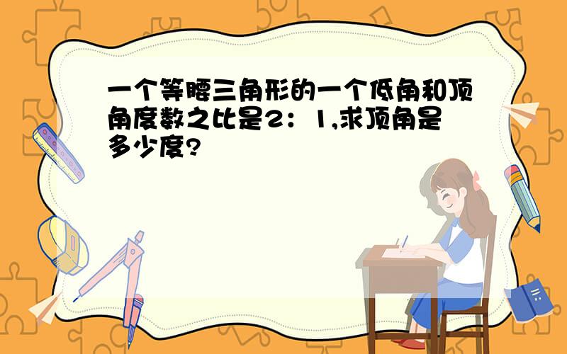 一个等腰三角形的一个低角和顶角度数之比是2：1,求顶角是多少度?