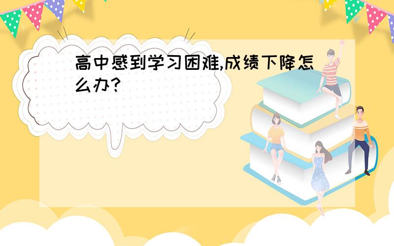 高中感到学习困难,成绩下降怎么办?