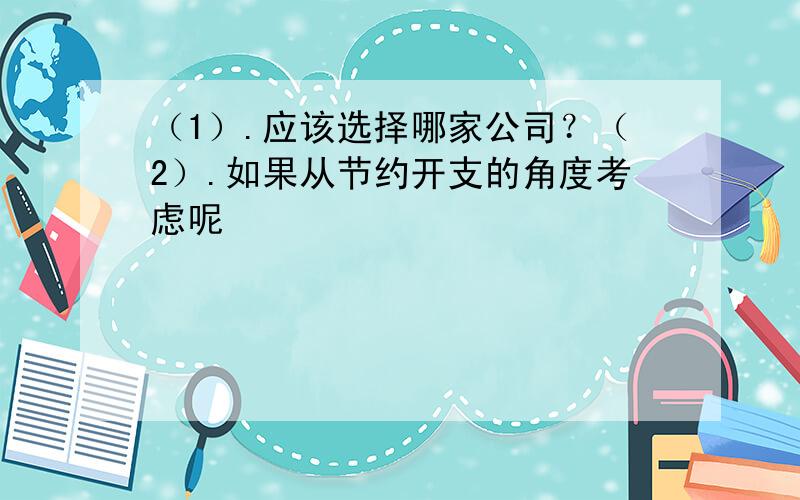 （1）.应该选择哪家公司？（2）.如果从节约开支的角度考虑呢