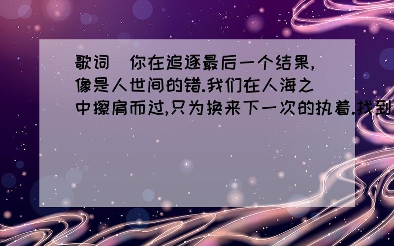 歌词（你在追逐最后一个结果,像是人世间的错.我们在人海之中擦肩而过,只为换来下一次的执着.找到自己想要的是什么）是什么歌