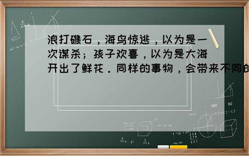 浪打礁石，海鸟惊逃，以为是一次谋杀；孩子欢喜，以为是大海开出了鲜花。同样的事物，会带来不同的感受。所以世界是什么样子并不