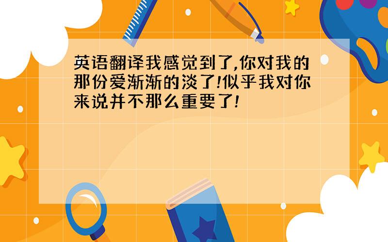 英语翻译我感觉到了,你对我的那份爱渐渐的淡了!似乎我对你来说并不那么重要了!