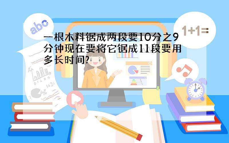 一根木料锯成两段要10分之9分钟现在要将它锯成11段要用多长时间?