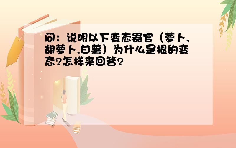 问：说明以下变态器官（萝卜,胡萝卜,甘薯）为什么是根的变态?怎样来回答?