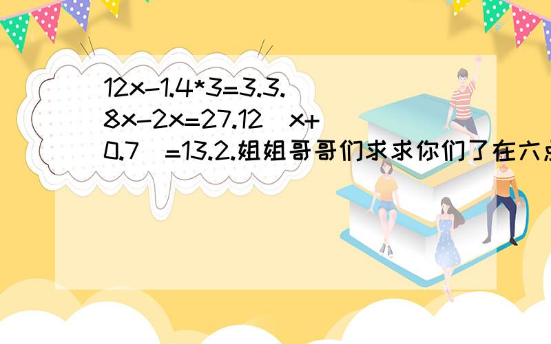 12x-1.4*3=3.3.8x-2x=27.12(x+0.7)=13.2.姐姐哥哥们求求你们了在六点之前告诉我答案