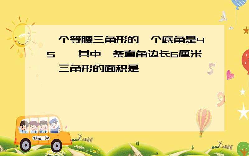 一个等腰三角形的一个底角是45°,其中一条直角边长6厘米,三角形的面积是