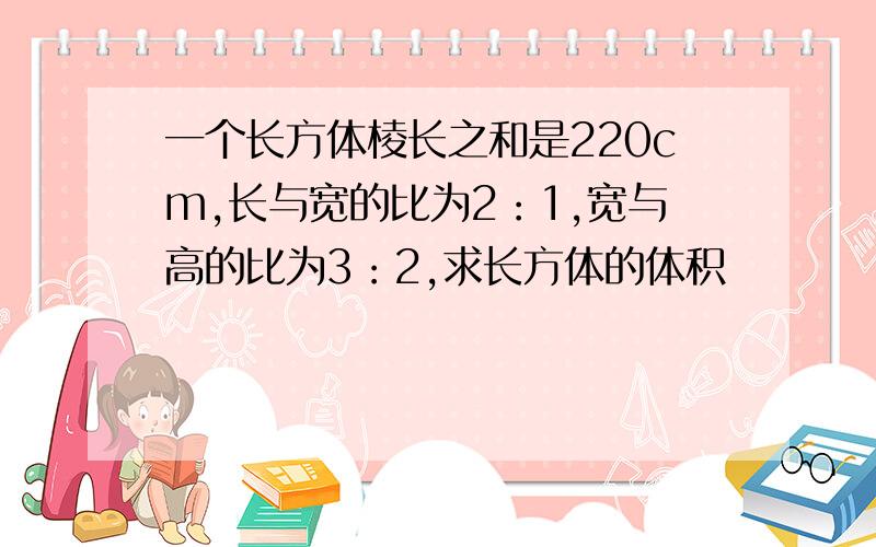 一个长方体棱长之和是220cm,长与宽的比为2：1,宽与高的比为3：2,求长方体的体积