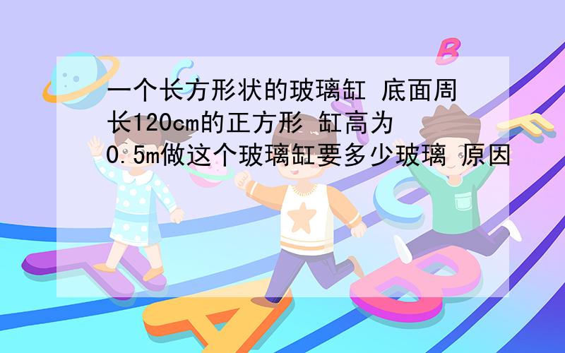 一个长方形状的玻璃缸 底面周长120cm的正方形 缸高为0.5m做这个玻璃缸要多少玻璃 原因