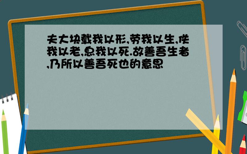 夫大块载我以形,劳我以生,佚我以老,息我以死.故善吾生者,乃所以善吾死也的意思