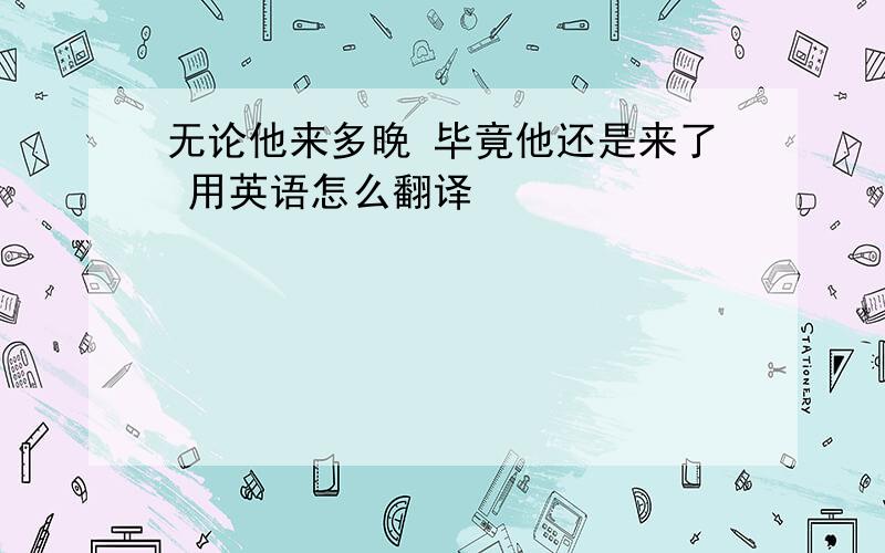 无论他来多晚 毕竟他还是来了 用英语怎么翻译