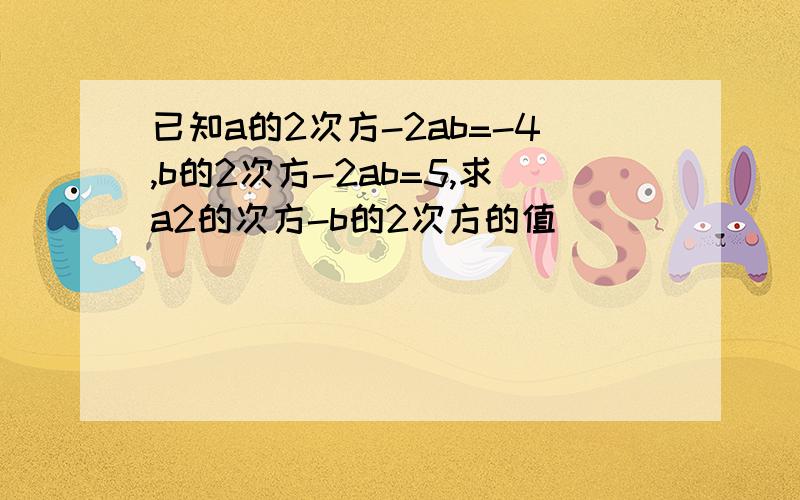 已知a的2次方-2ab=-4,b的2次方-2ab=5,求a2的次方-b的2次方的值