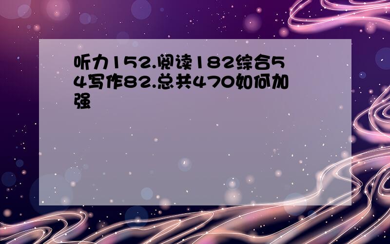 听力152.阅读182综合54写作82.总共470如何加强