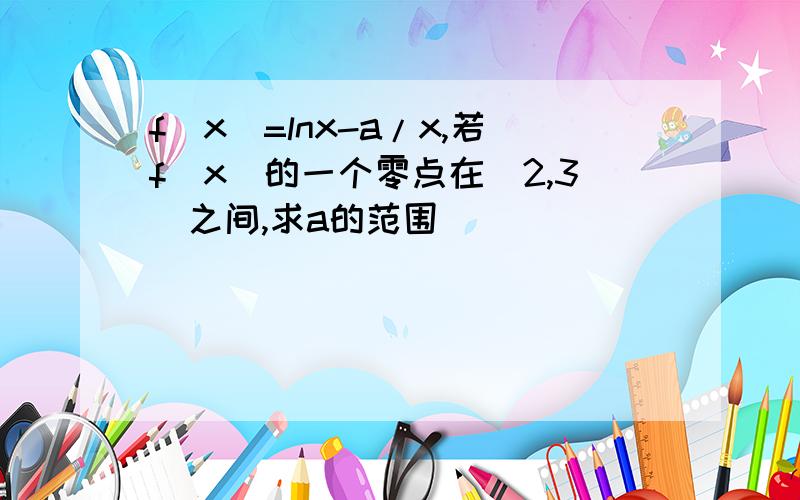 f(x)=lnx-a/x,若f（x）的一个零点在（2,3)之间,求a的范围