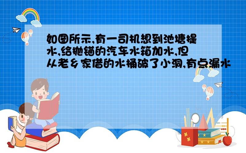 如图所示,有一司机想到池塘提水,给抛锚的汽车水箱加水,但从老乡家借的水桶破了小洞,有点漏水