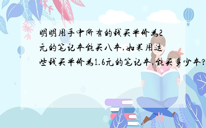 明明用手中所有的钱买单价为2元的笔记本能买八本,如果用这些钱买单价为1.6元的笔记本,能买多少本?