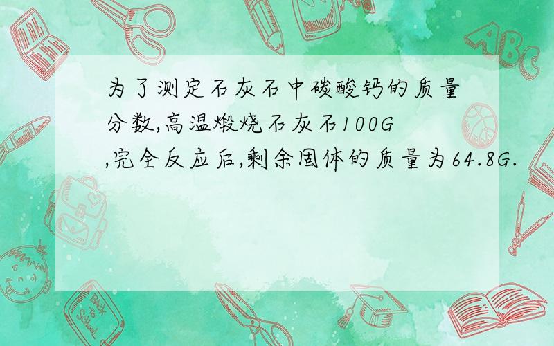 为了测定石灰石中碳酸钙的质量分数,高温煅烧石灰石100G,完全反应后,剩余固体的质量为64.8G.