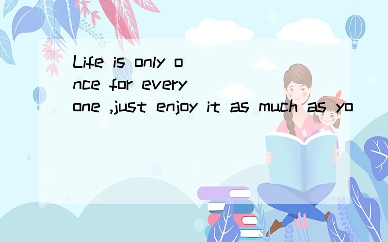 Life is only once for every one ,just enjoy it as much as yo