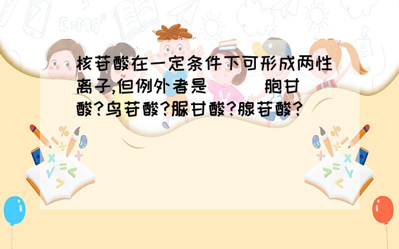 核苷酸在一定条件下可形成两性离子,但例外者是（ ） 胞甘酸?鸟苷酸?脲甘酸?腺苷酸?