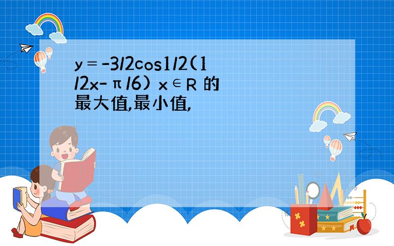 y＝-3/2cos1/2(1/2x-π/6) x∈R 的最大值,最小值,