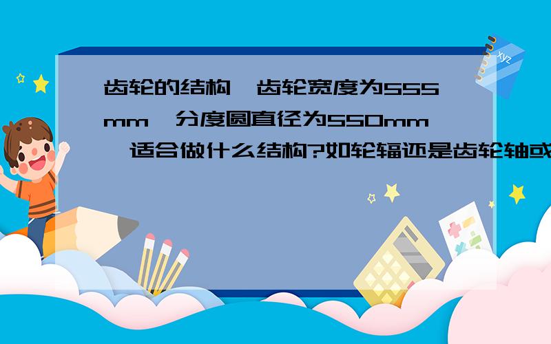 齿轮的结构,齿轮宽度为555mm,分度圆直径为550mm,适合做什么结构?如轮辐还是齿轮轴或是别的?