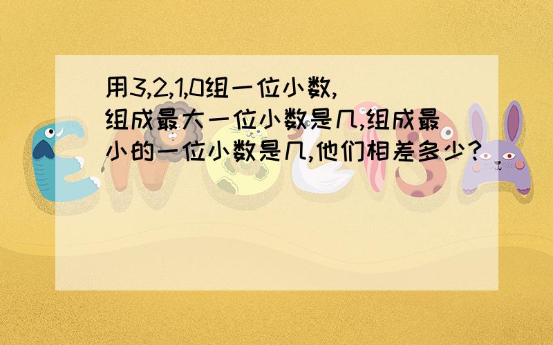 用3,2,1,0组一位小数,组成最大一位小数是几,组成最小的一位小数是几,他们相差多少?