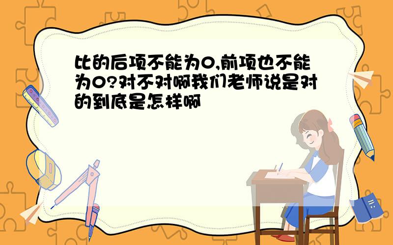 比的后项不能为0,前项也不能为0?对不对啊我们老师说是对的到底是怎样啊