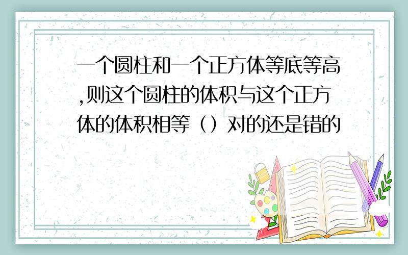 一个圆柱和一个正方体等底等高,则这个圆柱的体积与这个正方体的体积相等（）对的还是错的