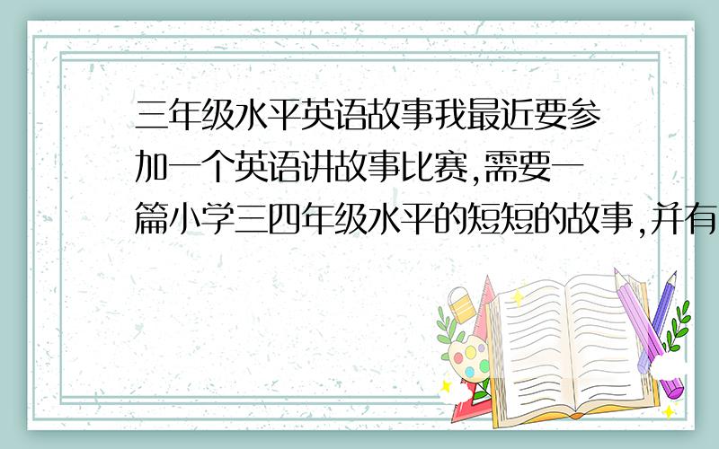 三年级水平英语故事我最近要参加一个英语讲故事比赛,需要一篇小学三四年级水平的短短的故事,并有中文翻译,演讲时间三分钟,很