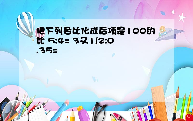 把下列各比化成后项是100的比 5:4= 3又1/2:0.35=